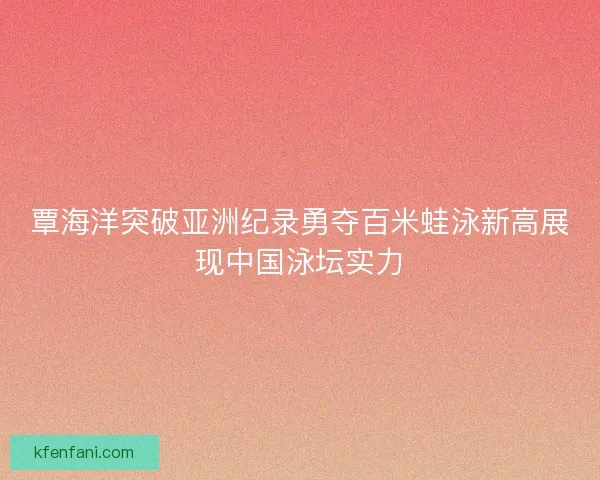 覃海洋突破亚洲纪录勇夺百米蛙泳新高展现中国泳坛实力