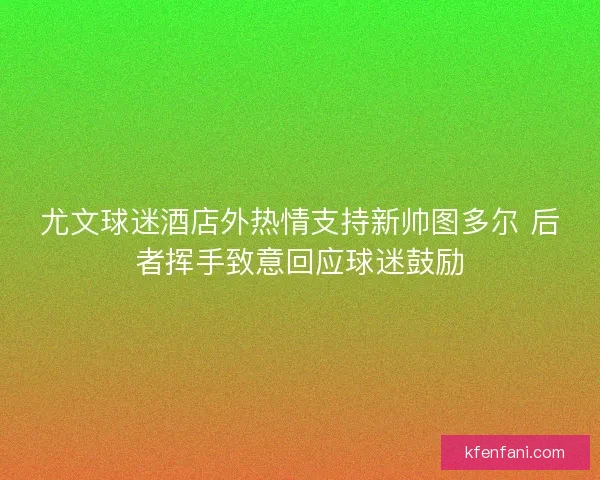尤文球迷酒店外热情支持新帅图多尔 后者挥手致意回应球迷鼓励