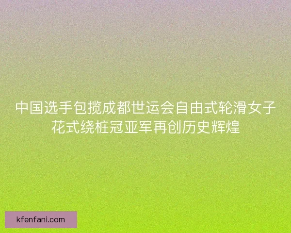 中国选手包揽成都世运会自由式轮滑女子花式绕桩冠亚军再创历史辉煌