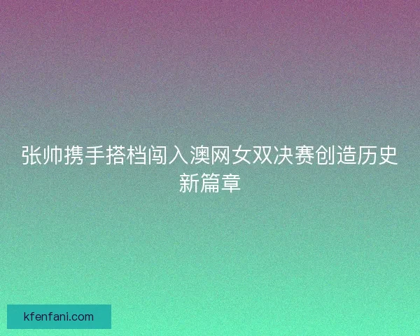 张帅携手搭档闯入澳网女双决赛创造历史新篇章 张帅携手搭档闯入澳网女双决赛创造历史新篇章