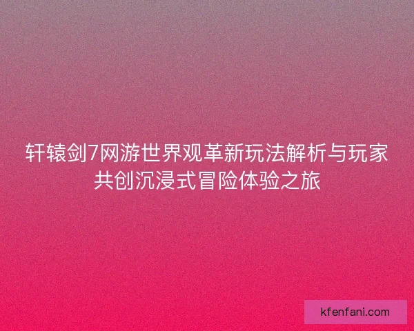轩辕剑7网游世界观革新玩法解析与玩家共创沉浸式冒险体验之旅