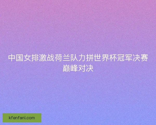 中国女排激战荷兰队力拼世界杯冠军决赛巅峰对决