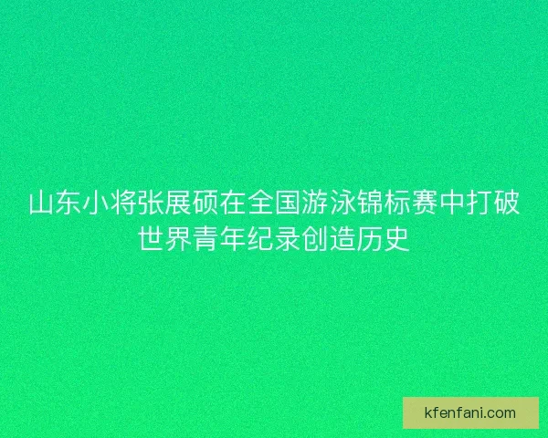 山东小将张展硕在全国游泳锦标赛中打破世界青年纪录创造历史