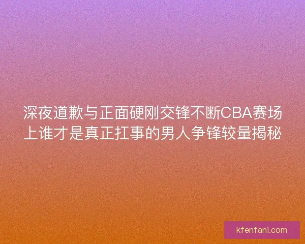 深夜道歉与正面硬刚交锋不断CBA赛场上谁才是真正扛事的男人争锋较量揭秘