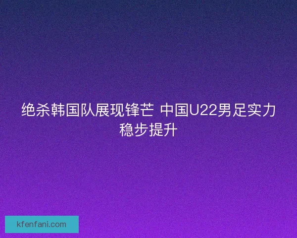 绝杀韩国队展现锋芒 中国U22男足实力稳步提升