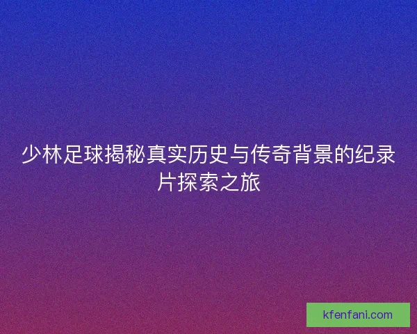 少林足球揭秘真实历史与传奇背景的纪录片探索之旅 少林足球揭秘真实历史与传奇背景的纪录片探索之旅
