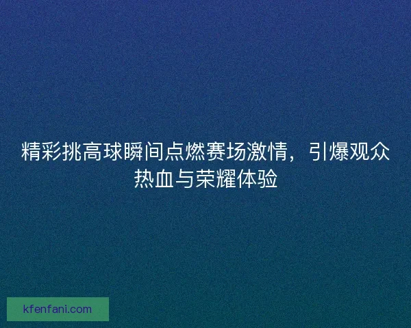 精彩挑高球瞬间点燃赛场激情,引爆观众热血与荣耀体验 精彩挑高球瞬间点燃赛场激情,引爆观众热血与荣耀体验