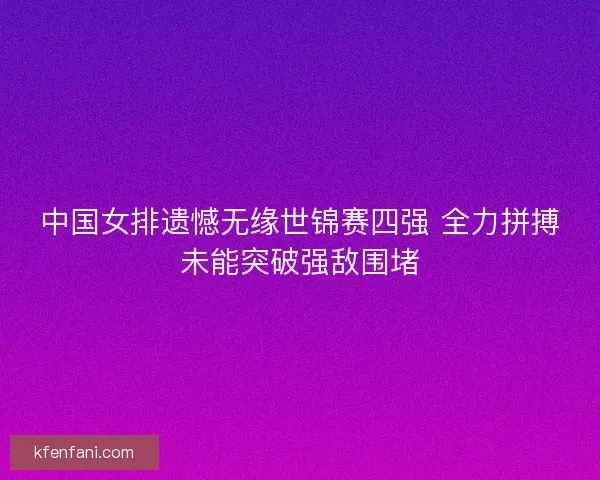 中国女排遗憾无缘世锦赛四强 全力拼搏未能突破强敌围堵