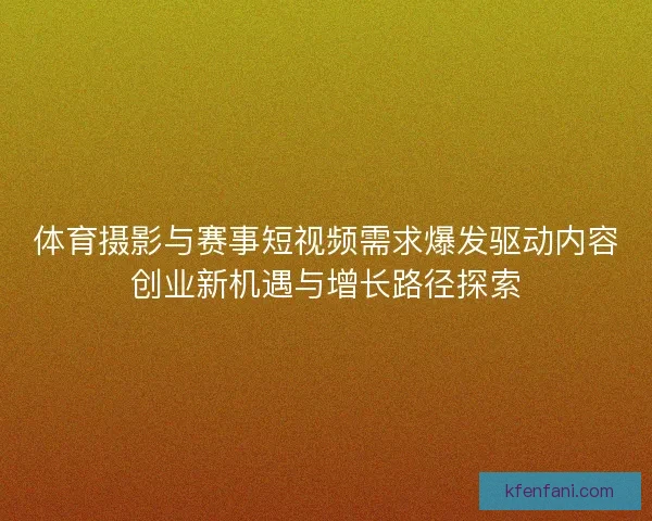 体育摄影与赛事短视频需求爆发驱动内容创业新机遇与增长路径探索