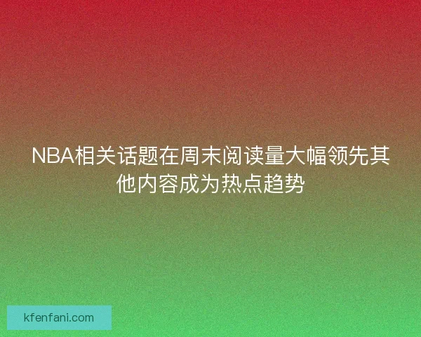 NBA相关话题在周末阅读量大幅领先其他内容成为热点趋势