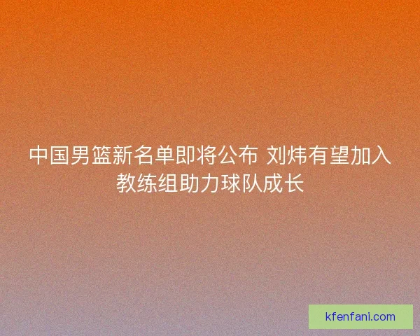 中国男篮新名单即将公布 刘炜有望加入教练组助力球队成长