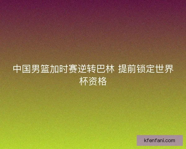 中国男篮加时赛逆转巴林 提前锁定世界杯资格 中国男篮加时赛逆转巴林 提前锁定世界杯资格