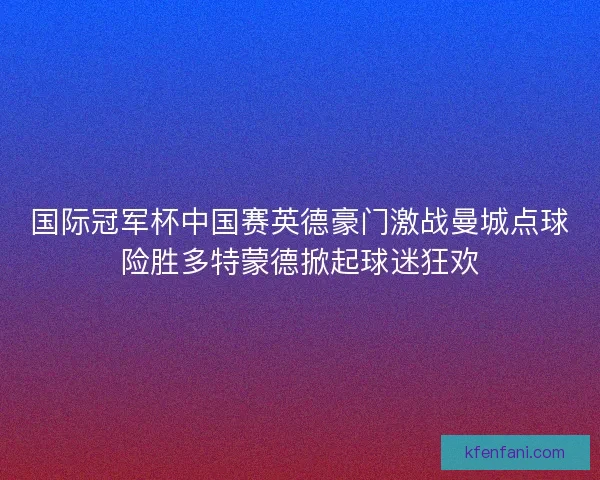 国际冠军杯中国赛英德豪门激战曼城点球险胜多特蒙德掀起球迷狂欢 国际冠军杯中国赛英德豪门激战曼城点球险胜多特蒙德掀起球迷狂欢